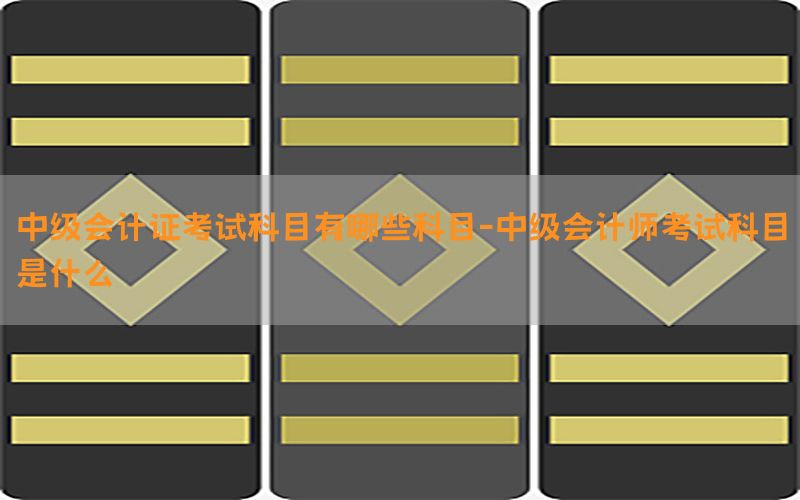 中级会计证考试科目有哪些科目-中级会计师考试科目是什么