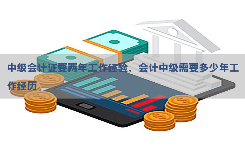 中级会计证要两年工作经验，会计中级需要多少年工作经历