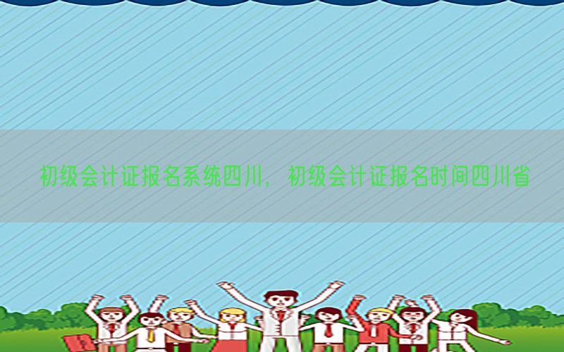 初级会计证报名系统四川，初级会计证报名时间四川省