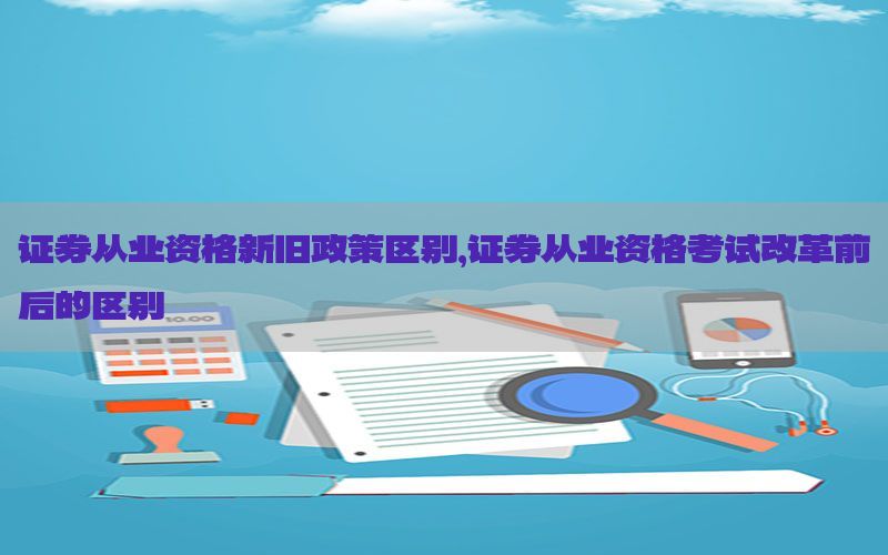 证券从业资格新旧政策区别，证券从业资格考试改革前后的区别
