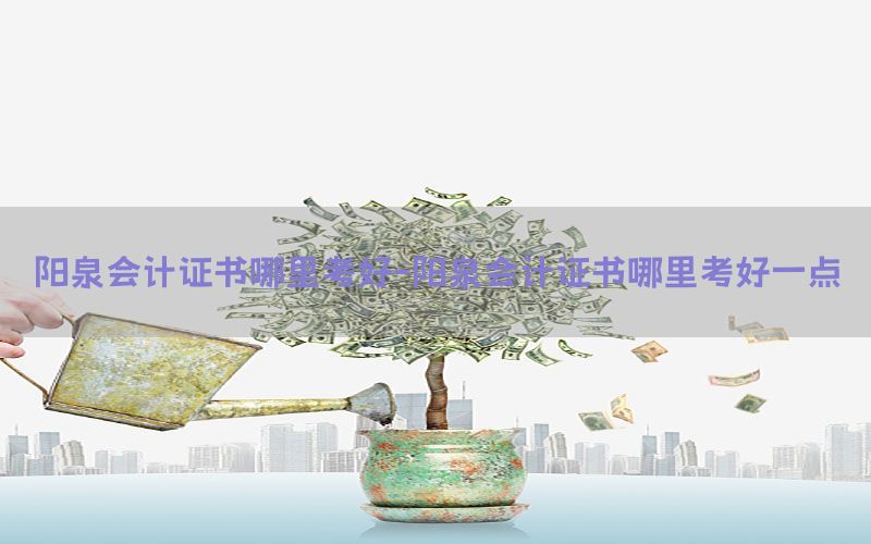 阳泉会计证书哪里考好-阳泉会计证书哪里考好一点