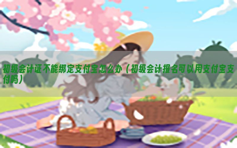 初级会计证不能绑定支付宝怎么办（初级会计报名可以用支付宝支付吗）