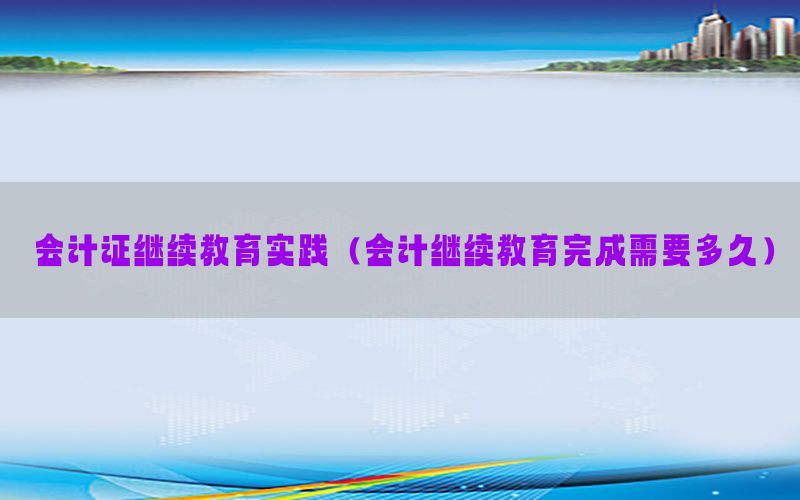 会计证继续教育实践（会计继续教育完成需要多久）