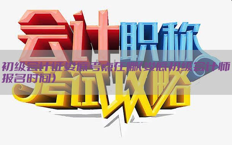 初级会计证娄底考点在哪（娄底初级会计师报名时间）
