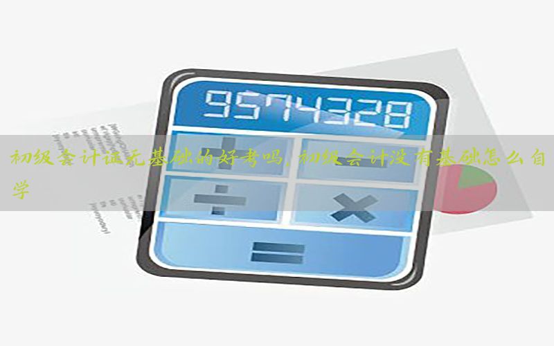 初级会计证无基础的好考吗，初级会计没有基础怎么自学