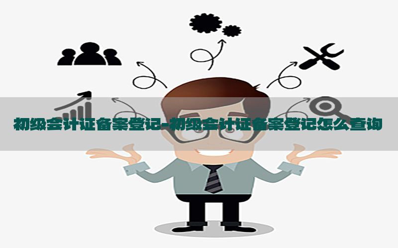 初级会计证备案登记-初级会计证备案登记怎么查询