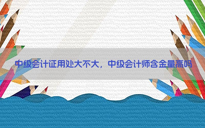 中级会计证用处大不大，中级会计师含金量高吗