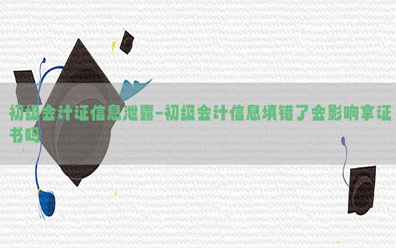 初级会计证信息泄露-初级会计信息填错了会影响拿证书吗