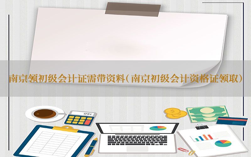 南京领初级会计证需带资料（南京初级会计资格证领取）