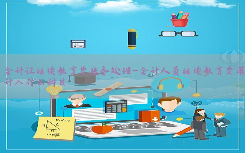 会计证继续教育费账务处理-会计人员继续教育费用计入什么科目