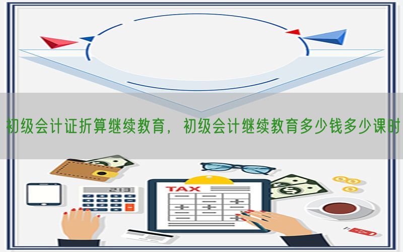 初级会计证折算继续教育，初级会计继续教育多少钱多少课时