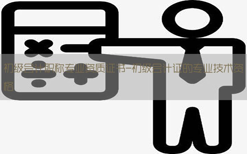 初级会计职称专业资质证书-初级会计证的专业技术资格
