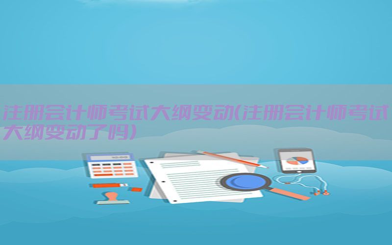 注册会计师考试大纲变动（注册会计师考试大纲变动了吗）