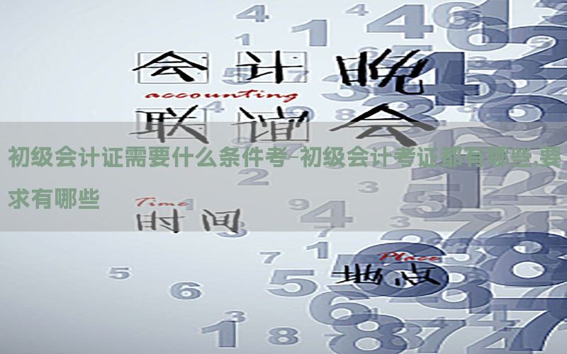 初级会计证需要什么条件考-初级会计考证都有哪些,要求有哪些