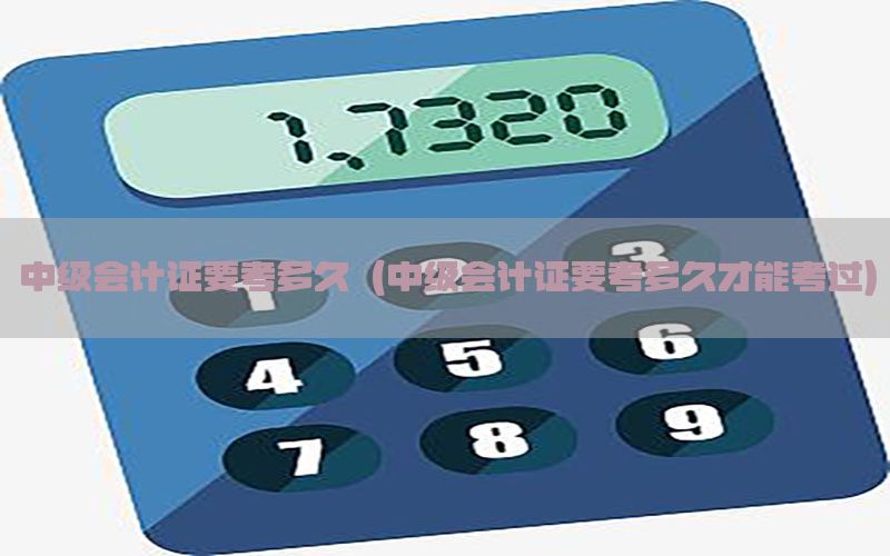中级会计证要考多久（中级会计证要考多久才能考过）