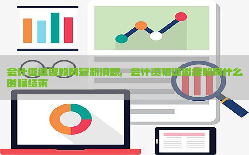 会计证继续教育最新消息，会计资格证继续教育什么时候结束