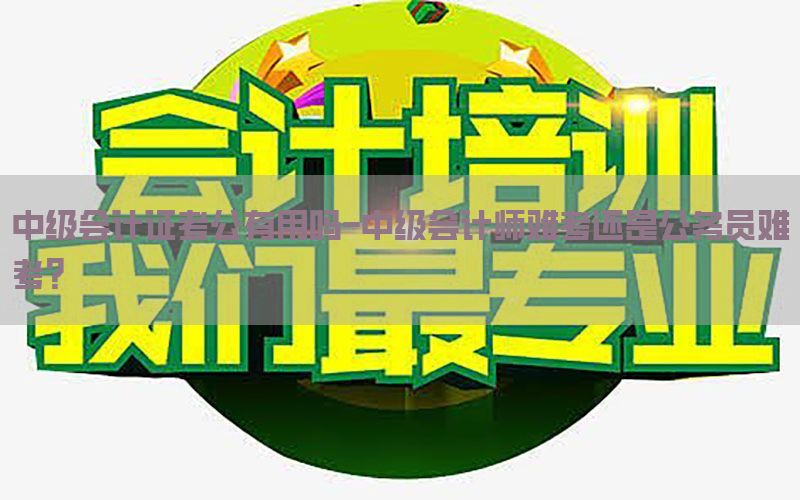 中级会计证考公有用吗-中级会计师难考还是公务员难考?