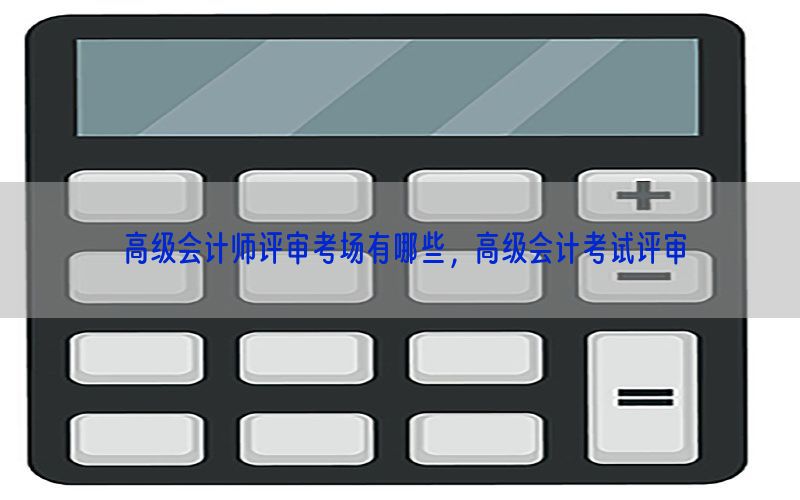 高级会计师评审考场有哪些，高级会计考试评审