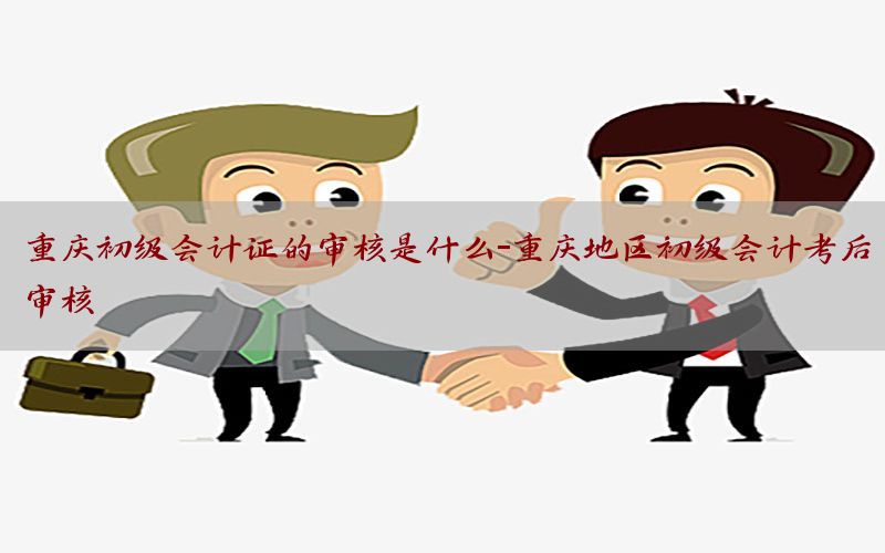 重庆初级会计证的审核是什么-重庆地区初级会计考后审核