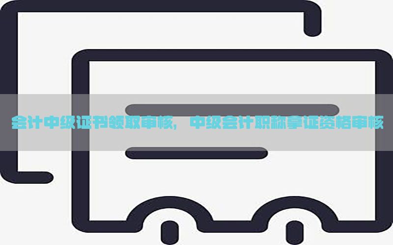 会计中级证书领取审核，中级会计职称拿证资格审核