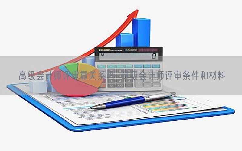高级会计师评审靠关系吗-高级会计师评审条件和材料