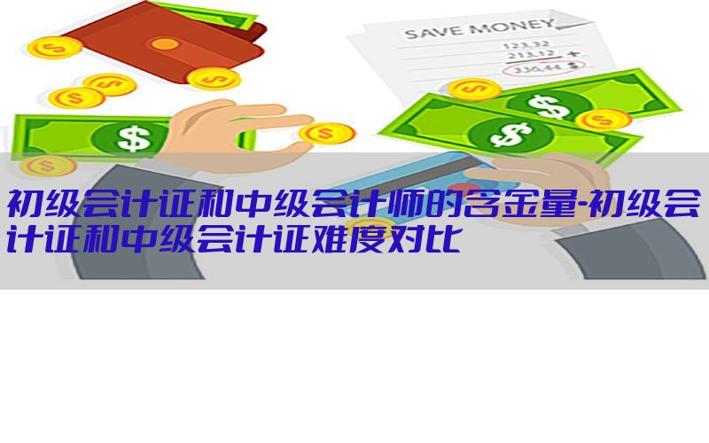 初级会计证和中级会计师的含金量-初级会计证和中级会计证难度对比