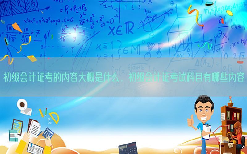 初级会计证考的内容大概是什么，初级会计证考试科目有哪些内容