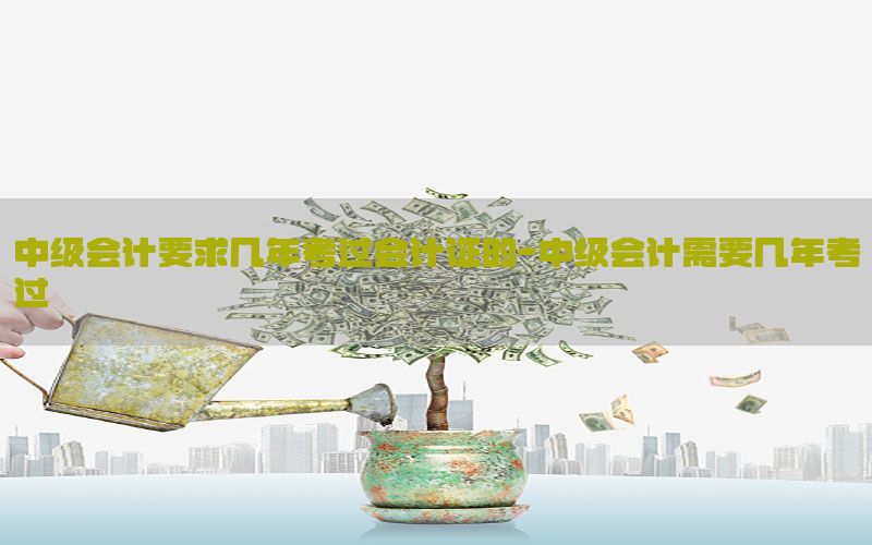 中级会计要求几年考过会计证的-中级会计需要几年考过
