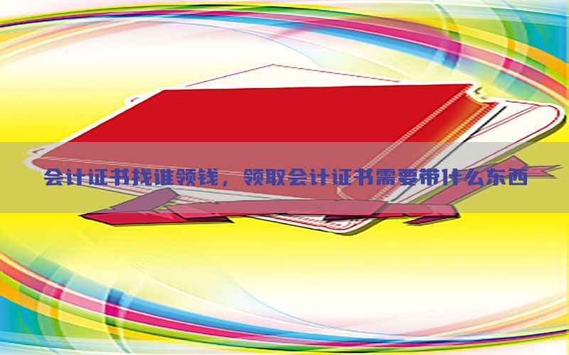 会计证书找谁领钱，领取会计证书需要带什么东西