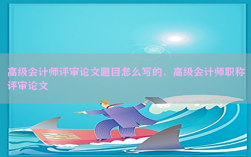 高级会计师评审论文题目怎么写的，高级会计师职称评审论文