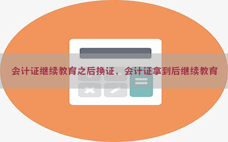 会计证继续教育之后换证，会计证拿到后继续教育