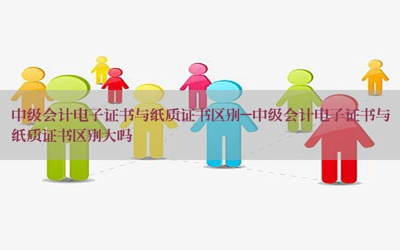 中级会计电子证书与纸质证书区别-中级会计电子证书与纸质证书区别大吗