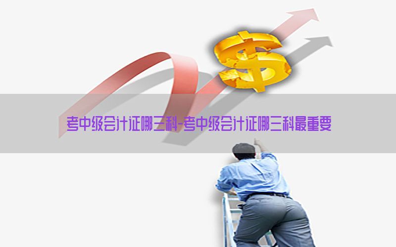 考中级会计证哪三科-考中级会计证哪三科最重要