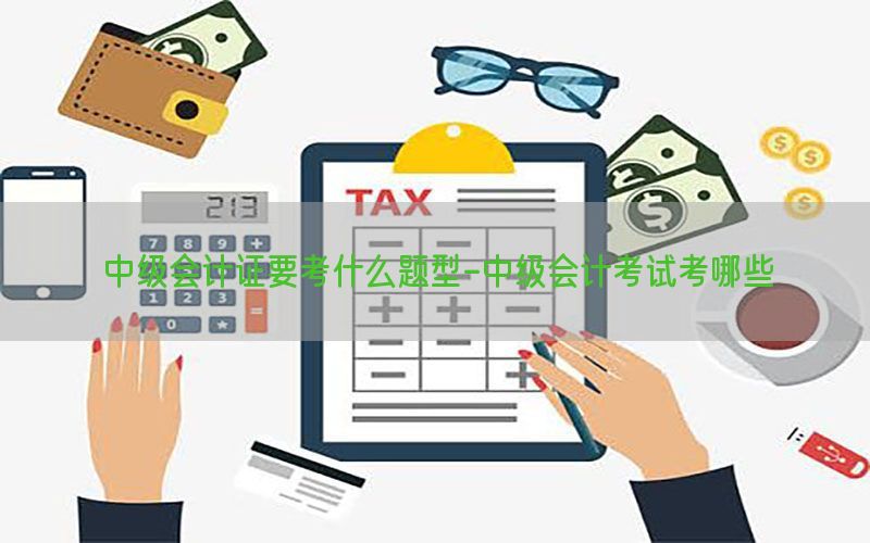 中级会计证要考什么题型-中级会计考试考哪些