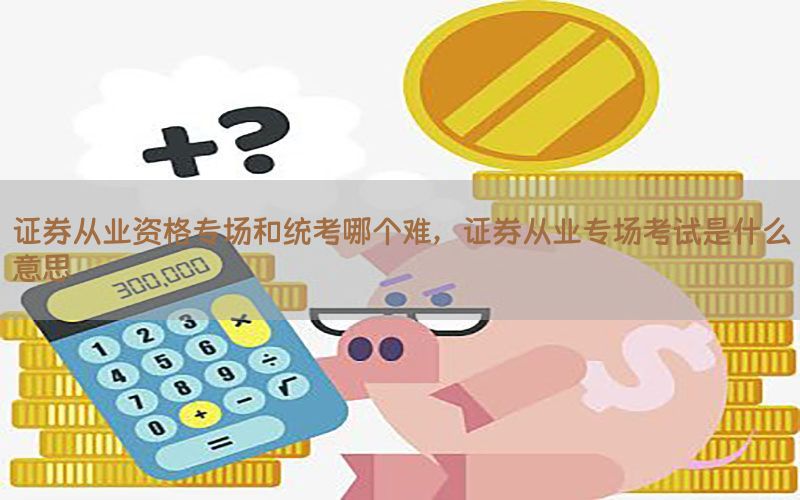 证券从业资格专场和统考哪个难，证券从业专场考试是什么意思