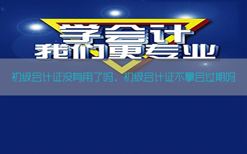初级会计证没有用了吗，初级会计证不拿会过期吗
