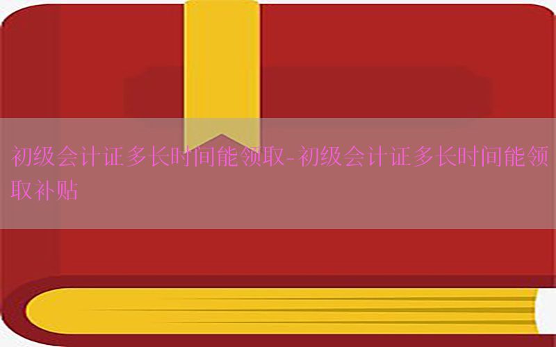 初级会计证多长时间能领取-初级会计证多长时间能领取补贴