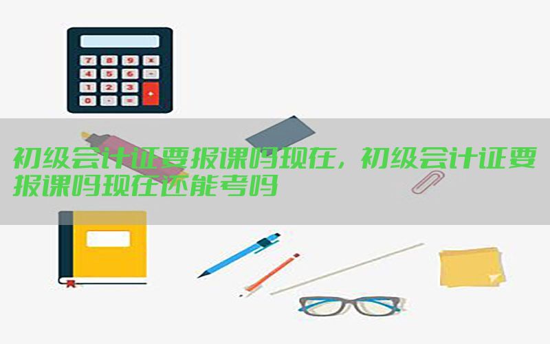 初级会计证要报课吗现在，初级会计证要报课吗现在还能考吗