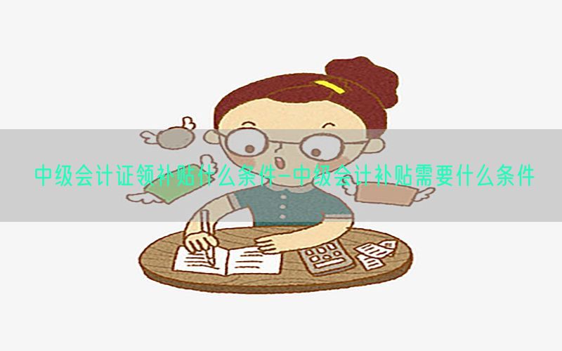 中级会计证领补贴什么条件-中级会计补贴需要什么条件