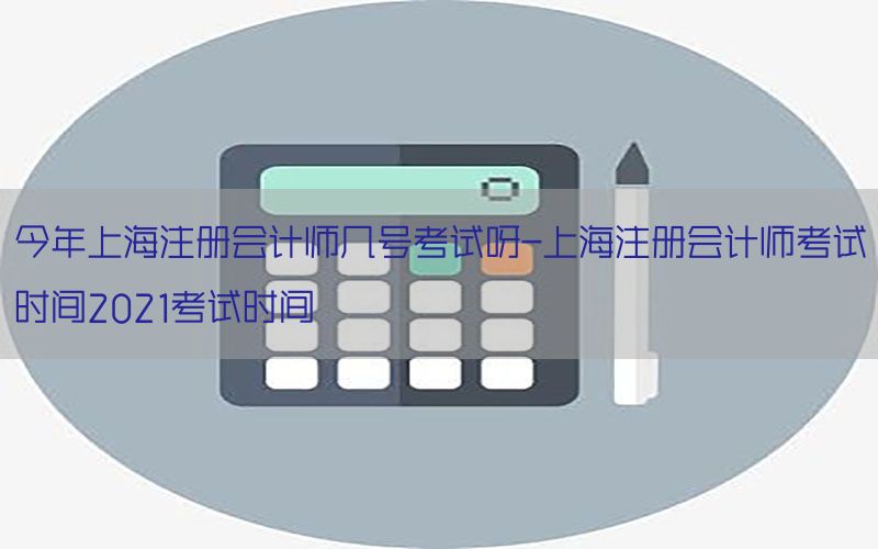 今年上海注册会计师几号考试呀-上海注册会计师考试时间2021考试时间