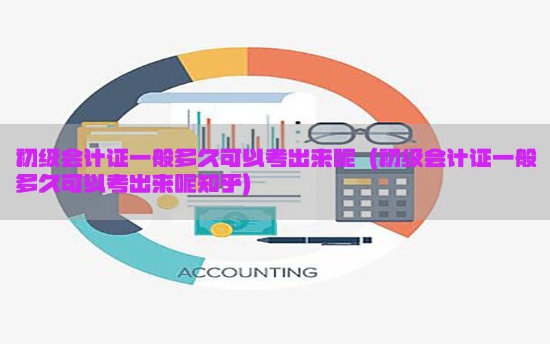初级会计证一般多久可以考出来呢（初级会计证一般多久可以考出来呢知乎）