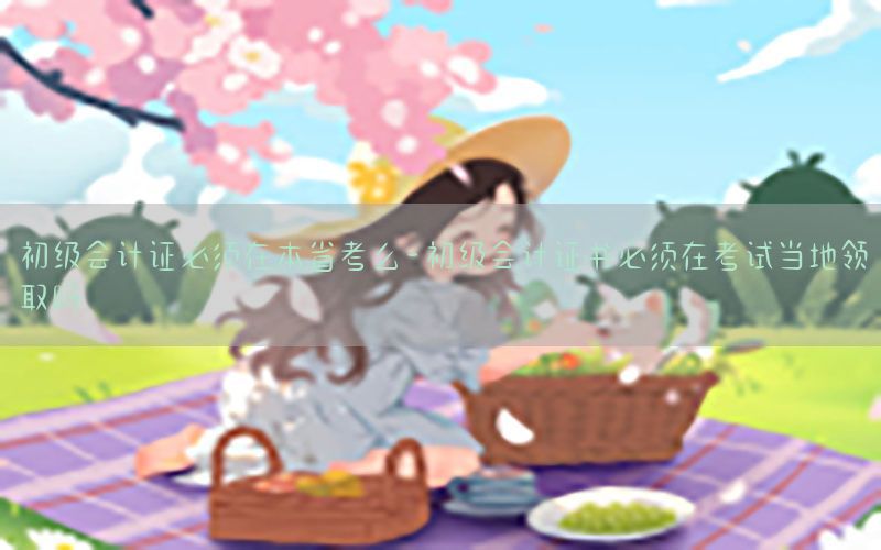 初级会计证必须在本省考么-初级会计证书必须在考试当地领取吗