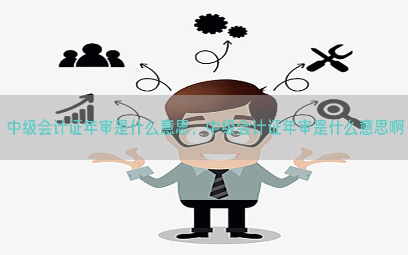 中级会计证年审是什么意思，中级会计证年审是什么意思啊