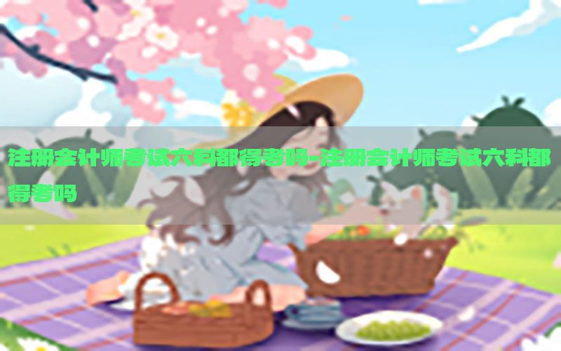注册会计师考试六科都得考吗-注册会计师考试六科都得考吗