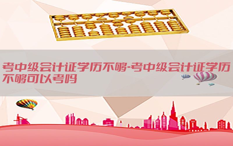 考中级会计证学历不够-考中级会计证学历不够可以考吗