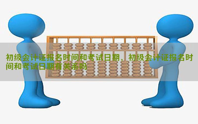 初级会计证报名时间和考试日期，初级会计证报名时间和考试日期有关系吗