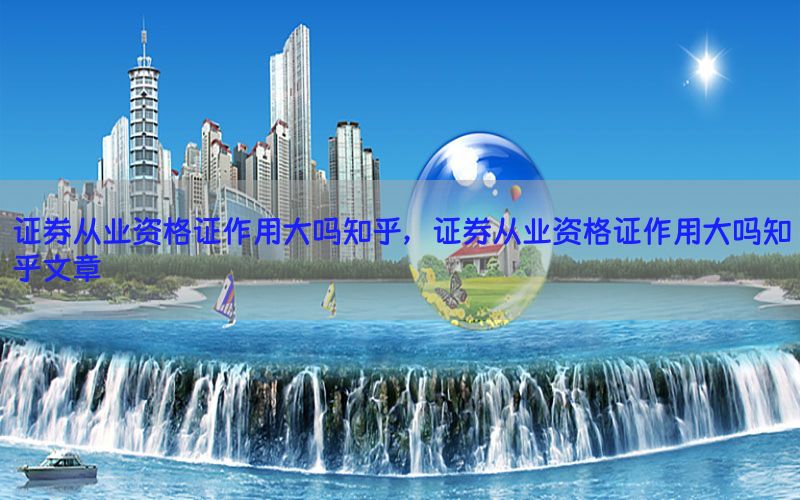 证券从业资格证作用大吗知乎，证券从业资格证作用大吗知乎文章