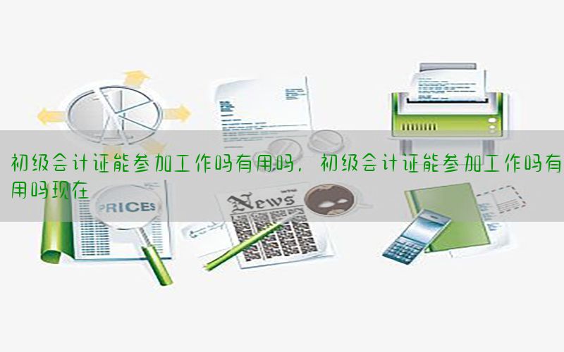 初级会计证能参加工作吗有用吗，初级会计证能参加工作吗有用吗现在