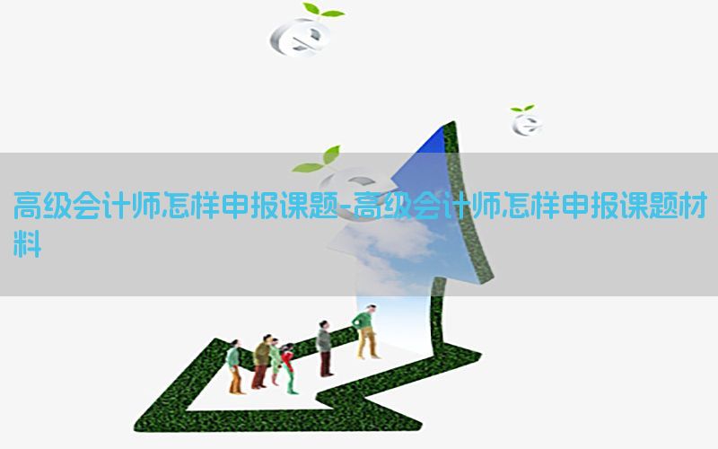 高级会计师怎样申报课题-高级会计师怎样申报课题材料