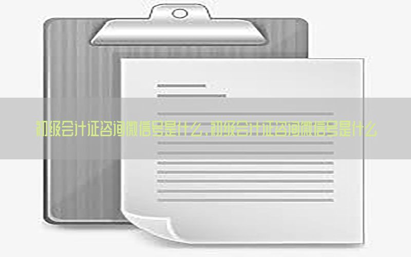 初级会计证咨询微信号是什么，初级会计证咨询微信号是什么